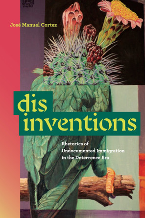 Disinventions: Rhetorics of Undocumented Immigration in the Deterrence Era José Manuel Cortez 9780271100241