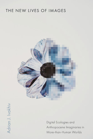 The New Lives of Images: Digital Ecologies and Anthropocene Imaginaries in More-than-Human Worlds Adrian J. Ivakhiv 9781503643987