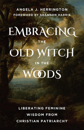 Embracing the Old Witch in the Woods: Liberating Feminine Wisdom from Christian Patriarchy Angela J. Herrington 9798889835233