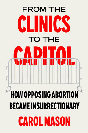 From the Clinics to the Capitol: How Opposing Abortion Became Insurrectionary Carol Mason 9780520397033
