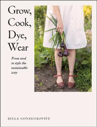 Grow, Cook, Dye, Wear: From Seed To Style The Sustainable Way by Bella Gonshorovitz