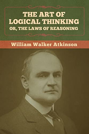 The Art of Logical Thinking; Or, The Laws of Reasoning by William Walker Atkinson 9781636373065
