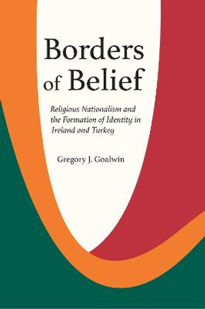 Borders of Belief: Religious Nationalism and the Formation of Identity in Ireland and Turkey by Gregory J. Goalwin