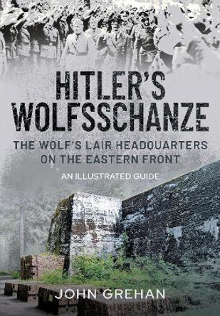 Hitler's Wolfsschanze: The Wolf's Lair Headquarters on the Eastern Front - An Illustrated Guide by John Grehan