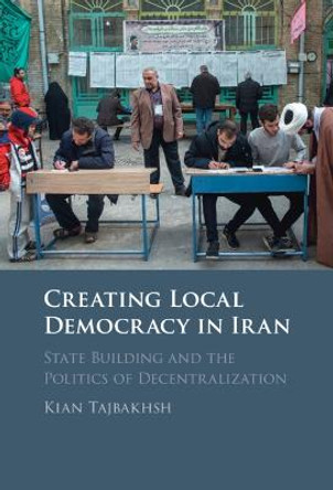 Creating Local Democracy in Iran: State Building and the Politics of Decentralization by Kian Tajbakhsh