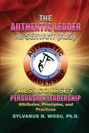 The Authentic Leader As Servant I Course 7: Persuasion Leadership by Sylvanus N Wosu 9781959449959