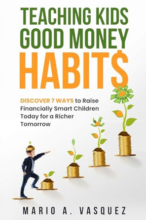 Teaching Kids Good Money Habits: Discover 7 Ways to Raise Financially Smart Children Today for a Richer Tomorrow by Mario A Vasquez 9781960699015