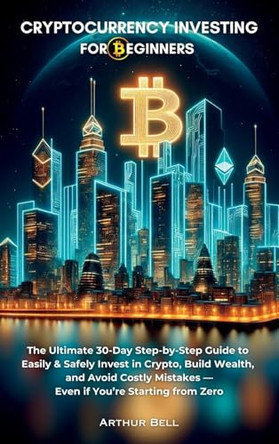 Cryptocurrency Investing for Beginners: The Ultimate 30-Day Step-by-Step Guide to Easily & Safely Invest in Crypto, Build Wealth, and Avoid Costly Mistakes-Even if You're Starting from Zero by Arthur Bell 9781964974095