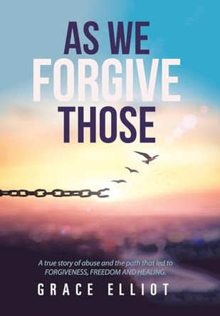 As We Forgive Those: A True Story of Abuse and the Path That Led to Forgiveness, Freedom and Healing. by Grace Elliot 9781984590329