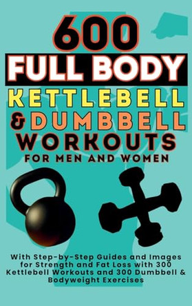 600 Full Body Kettlebell & Dumbbell Workouts Book for Men and Women: With Step-by-Step Guides and Images for Strength and Fat Loss with 300 Kettlebell Workouts and 300 Dumbbell & Bodyweight Exercises by Mauricio Vasquez 9781998402786