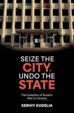 Seize the City, Undo the State: The Inception of Russia's War on Ukraine by Serhiy Kudelia 9780197795538