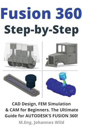 Fusion 360 Step by Step: CAD Design, FEM Simulation & CAM for Beginners. The Ultimate Guide for Autodesk's Fusion 360! by M Eng Johannes Wild 9783949804465