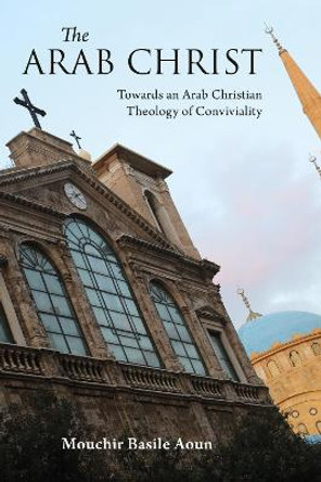 The Arab Christ: Towards an Arab Christian Theology of Conviviality by Mouchir Basile Aoun