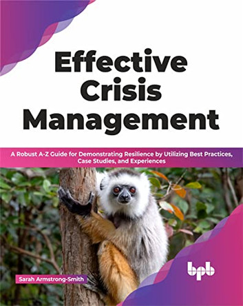 Effective Crisis Management: A Robust A-Z Guide for Demonstrating Resilience by Utilizing Best Practices, Case Studies, and Experiences by Sarah Armstrong-Smith 9789355512710