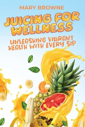 Juicing for Wellness: Unleashing Vibrant Health with Every Sip by Mary Browne 9789493212947