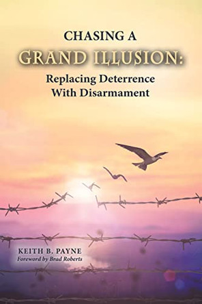 Chasing a Grand Illusion: Replacing Deterrence with Disarmament by Keith B Payne 9798218147563 Chasing a Grand Illusion: Replacing Deterrence with Disarmament by Keith B Payne 9798218147563