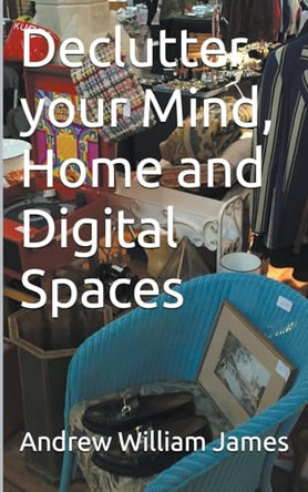 Declutter your Mind, Home and Digital Spaces by Andrew William James 9798224615865
