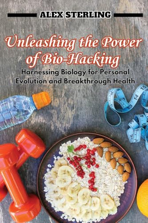 Unleashing the Power of Bio-Hacking: Harnessing Biology for Personal Evolution and Breakthrough Health by Alex Sterling 9798330202447