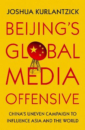 Beijing's Global Media Offensive: China's Uneven Campaign to Influence Asia and the World by Joshua Kurlantzick