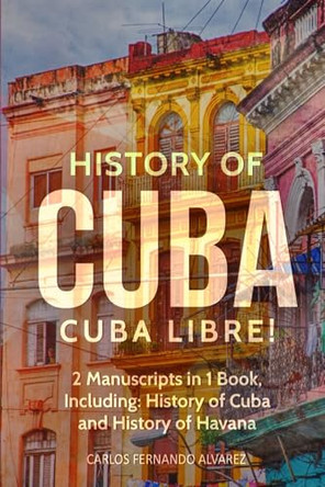 History of Cuba: Cuba Libre! 2 Manuscripts in 1 Book, Including: History of Cuba and History of Havana by Carlos Fernando Alvarez 9798869360526