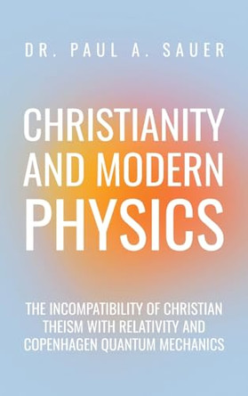 Christianity and Modern Physics: The Incompatibility of Christian Theism with Relativity and Copenhagen Quantum Mechanics by Dr Paul A Sauer 9798891275768