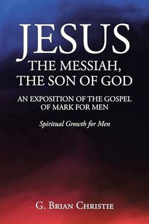 Jesus the Messiah, the Son of God an Exposition of the Gospel of Mark for Men: Spiritual Growth for Men by G Brian Christie 9798891301597