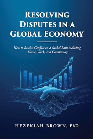 Resolving Disputes in a Global Economy: How to Resolve Conflict on a Global Basis including Home, Work, and Community by Hezekiah Brown 9798894790664