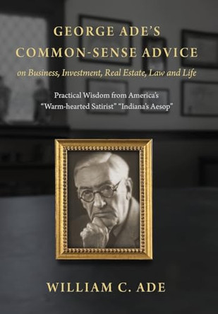 George Ade's Common-Sense Advice on Business, Investment, Real Estate, Law and Life: Practical Wisdom from "America's Warm-hearted Satirist" "Indiana's Aesop" by William C Ade 9798985678017