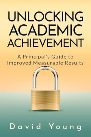 Unlocking Academic Achievement: A Principal's Guide To Improved Measurable Results by David Young 9798991387507