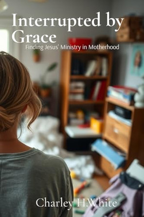 Interrupted by Grace: Finding Jesus' Ministry in Motherhood: Finding Jesus' Ministry in Motherhood by Charley H White 9798992172201