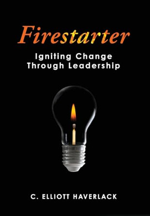 Firestarter: Igniting Change Through Leadership by C Elliott Haverlack 9781952491665