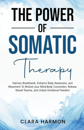 The Power of Somatic Therapy: Harness Breathwork, Enhance Body Awareness and Movement to Restore the Mind-Body Connection, Release Stored Trauma and Unlock Emotional Freedom by Clara Harmon 9798330315475