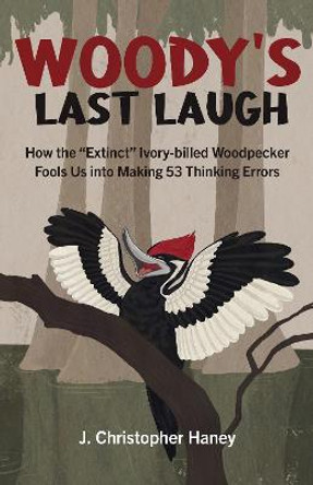 Woody's Last Laugh: How the Extinct Ivory-billed Woodpecker Fools Us into Making 53 Thinking Errors by James Christopher Haney