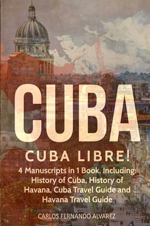 Cuba: Cuba Libre! 4 Manuscripts in 1 Book, Including: History of Cuba, History of Havana, Cuba Travel Guide and Havana Travel Guide by Carlos Fernando Alvarez 9798869360601