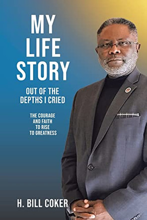 My Life Story: Out of the Depths I Cried: The Courage and Faith to Rise to Greatness by H Bill Coker 9798886163834