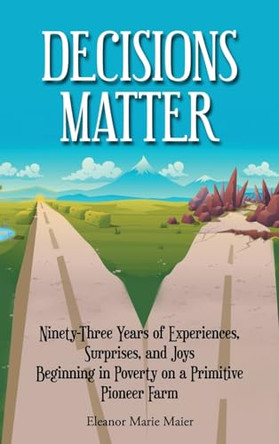 Decisions Matter: Ninety-Three Years of Experiences, Surprises, and Joys Beginning in Poverty on a Primitive Pioneer Farm by Eleanor Marie Maier 9798893305944