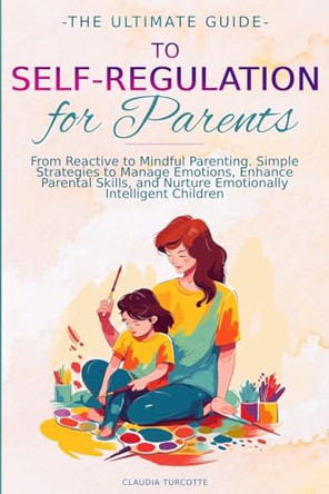 The Ultimate Guide to Self-Regulation for Parents: From Reactive to Mindful Parenting. Simple Strategies to Manage Emotions, Enhance Parental Skills, and Nurture Emotionally Intelligent Children by Claudia Turcotte 9781068911705