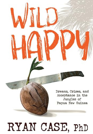 Wild Happy: Dreams, Crises, and Acceptance in the Jungles of Papua New Guinea by Ryan Case 9781088195963