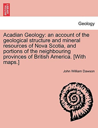 Acadian Geology: An Account of the Geological Structure and Mineral Resources of Nova Scotia, and Portions of the Neighbouring Provinces of British America. [With Maps.] by John William Dawson 9781241330583
