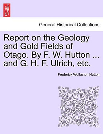 Report on the Geology and Gold Fields of Otago. by F. W. Hutton ... and G. H. F. Ulrich, Etc. by Frederick Wollaston Hutton 9781241527976