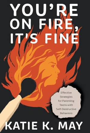 You're on Fire, It's Fine: Effective Strategies for Parenting Teens with Self-Destructive Behaviors by Katie K May 9781544545592