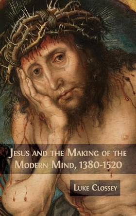 Jesus and the Making of the Modern Mind, 1380-1520 by Luke Clossey 9781783749577
