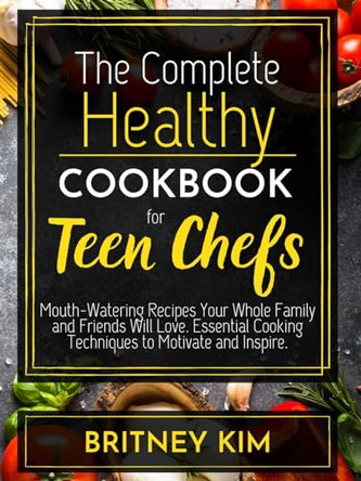 The Complete Healthy Cookbook For Teen Chefs: Mouth-Watering Recipes Your Whole Family and Friends Will Love. Essential Cooking Techniques to Motivate and Inspire by Britney Kim 9781801786546