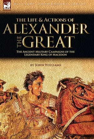 The Life and Actions of Alexander the Great - The Ancient Military Campaigns of the Legendary King of Macedon by John Williams 9781915234841