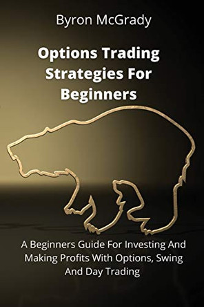 Options Trading Strategies For Beginners: A Beginners Guide For Investing And Making Profits With Options, Swing And Day Trading by Byron McGrady 9781802238846
