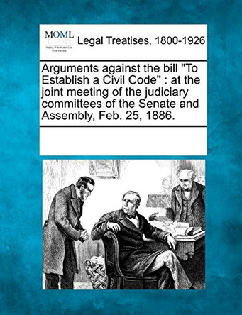 Arguments Against the Bill to Establish a Civil Code: At the Joint Meeting of the Judiciary Committees of the Senate and Assembly, Feb. 25, 1886. by Multiple Contributors 9781241004316