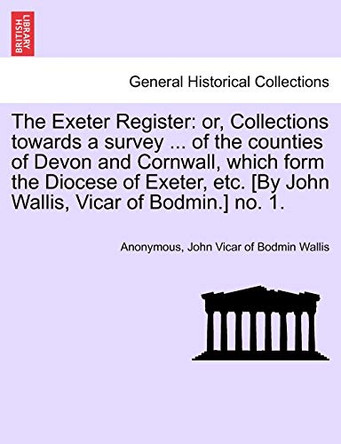 The Exeter Register: Or, Collections Towards a Survey ... of the Counties of Devon and Cornwall, Which Form the Diocese of Exeter, Etc. [By John Wallis, Vicar of Bodmin.] No. 1. by Anonymous 9781241606091