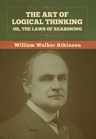The Art of Logical Thinking; Or, The Laws of Reasoning by William Walker Atkinson 9781636373072