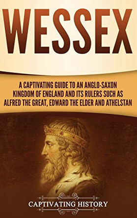 Wessex: A Captivating Guide to an Anglo-Saxon Kingdom of England and Its Rulers Such as Alfred the Great, Edward the Elder, and Athelstan by Captivating History 9781647487560