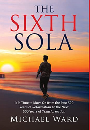 The Sixth Sola: It is time to move on from the past 500 years of Reformation to the next 500 years of Transformation by Michael Ward 9781734731217